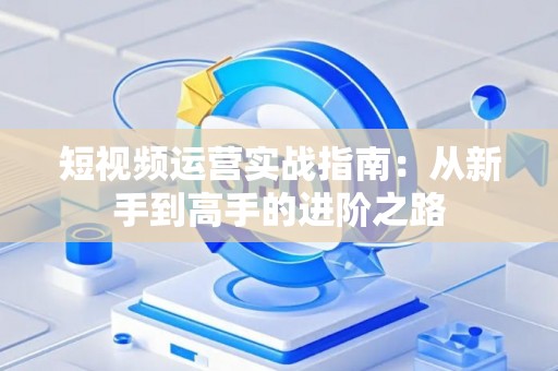 短视频运营实战指南：从新手到高手的进阶之路